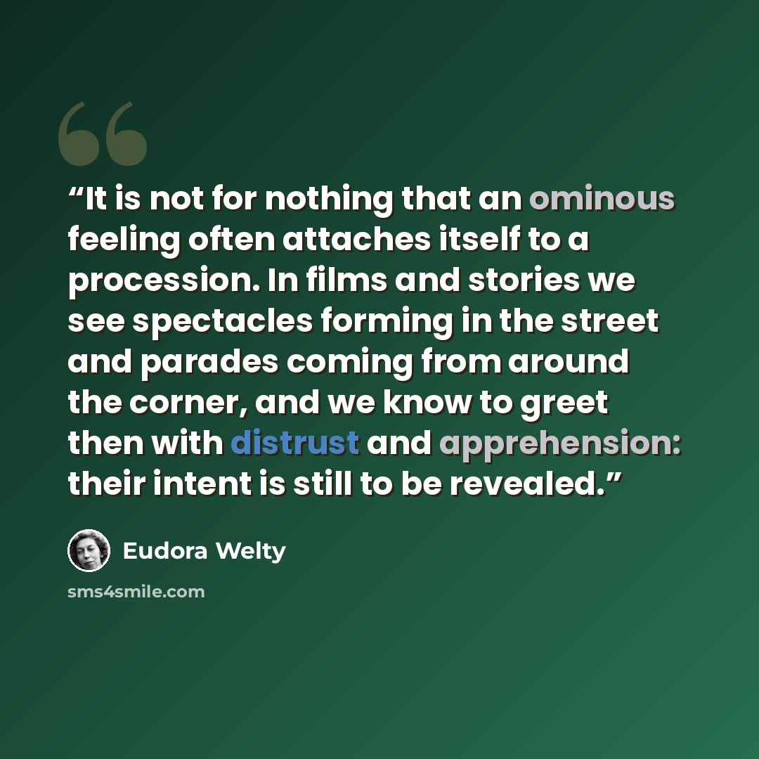 “It is not for nothing that an ominous feeling often attaches itself to a procession. In films and stories we see spectacles forming in the street and parades coming from around the corner, and we know to greet then with distrust and apprehension: their intent is still to be revealed.” quote by Eudora Welty