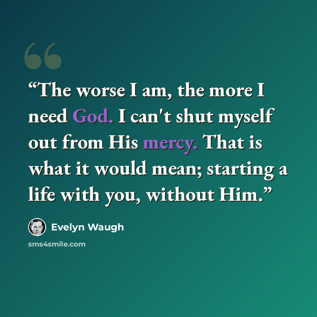 “The worse I am, the more I need God. I can't shut myself out from His mercy. That is what it would mean; starting a life with you, without Him.” quote by Evelyn Waugh