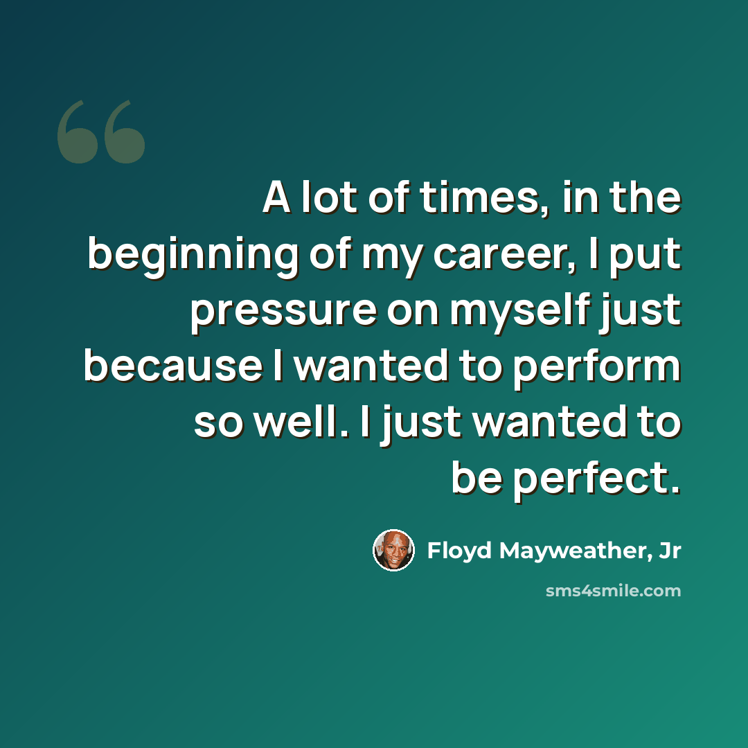 “A lot of times, in the beginning of my career, I put pressure on myself just because I wanted to perform so well. I just wanted to be perfect.” quote by Floyd Mayweather, Jr