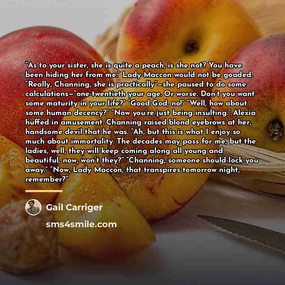 “As to your sister, she is quite a peach, is she not? You have been hiding her from me.” Lady Maccon would not be goaded. “Really, Channing, she is practically”—she paused to do some calculations—“one-twentieth your age. Or worse. Don’t you want some maturity in your life?” “Good God, no!” “Well…” quote by Gail Carriger