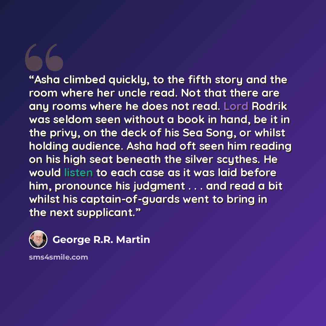 “Asha climbed quickly, to the fifth story and the room where her uncle read. Not that there are any rooms where he does not read. Lord Rodrik was seldom seen without a book in hand, be it in the privy, on the deck of his Sea Song, or whilst holding audience. Asha had oft seen him reading on his…” quote by George R.R. Martin