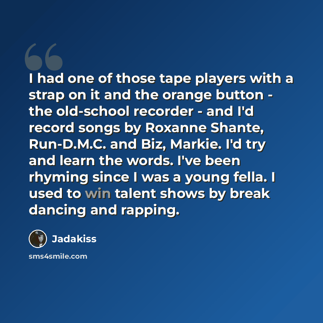 “I had one of those tape players with a strap on it and the orange button - the old-school recorder - and I'd record songs by Roxanne Shante, Run-D.M.C. and Biz, Markie. I'd try and learn the words. I've been rhyming since I was a young fella. I used to win talent shows by break dancing and rapping.” quote by Jadakiss