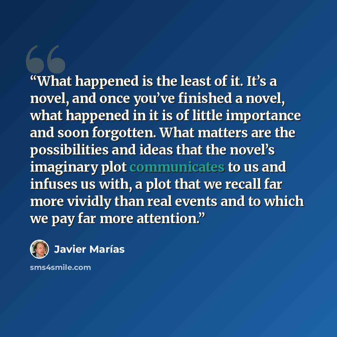 “What happened is the least of it. It’s a novel, and once you’ve finished a novel, what happened in it is of little importance and soon forgotten. What matters are the possibilities and ideas that the novel’s imaginary plot communicates to us and infuses us with, a plot that we recall far more…” quote by Javier Marías