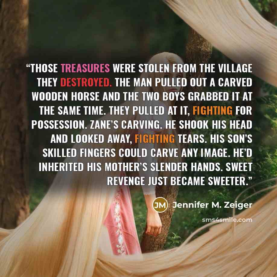 “Those treasures were stolen from the village they destroyed. The man pulled out a carved wooden horse and the two boys grabbed it at the same time. They pulled at it, fighting for possession. Zane’s carving. He shook his head and looked away, fighting tears. His son’s skilled fingers could carve…” quote by Jennifer M. Zeiger