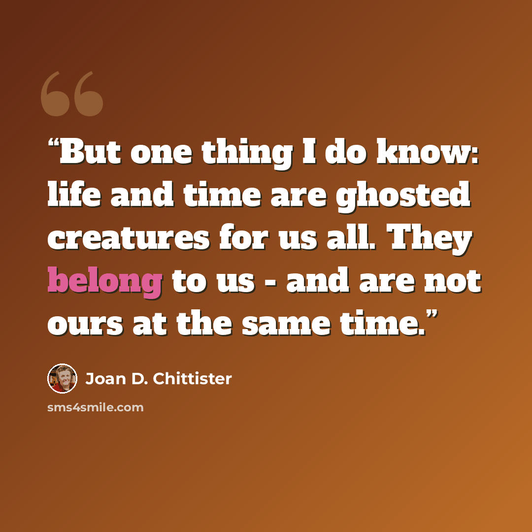 “But one thing I do know: life and time are ghosted creatures for us all. They belong to us - and are not ours at the same time.” quote by Joan D. Chittister