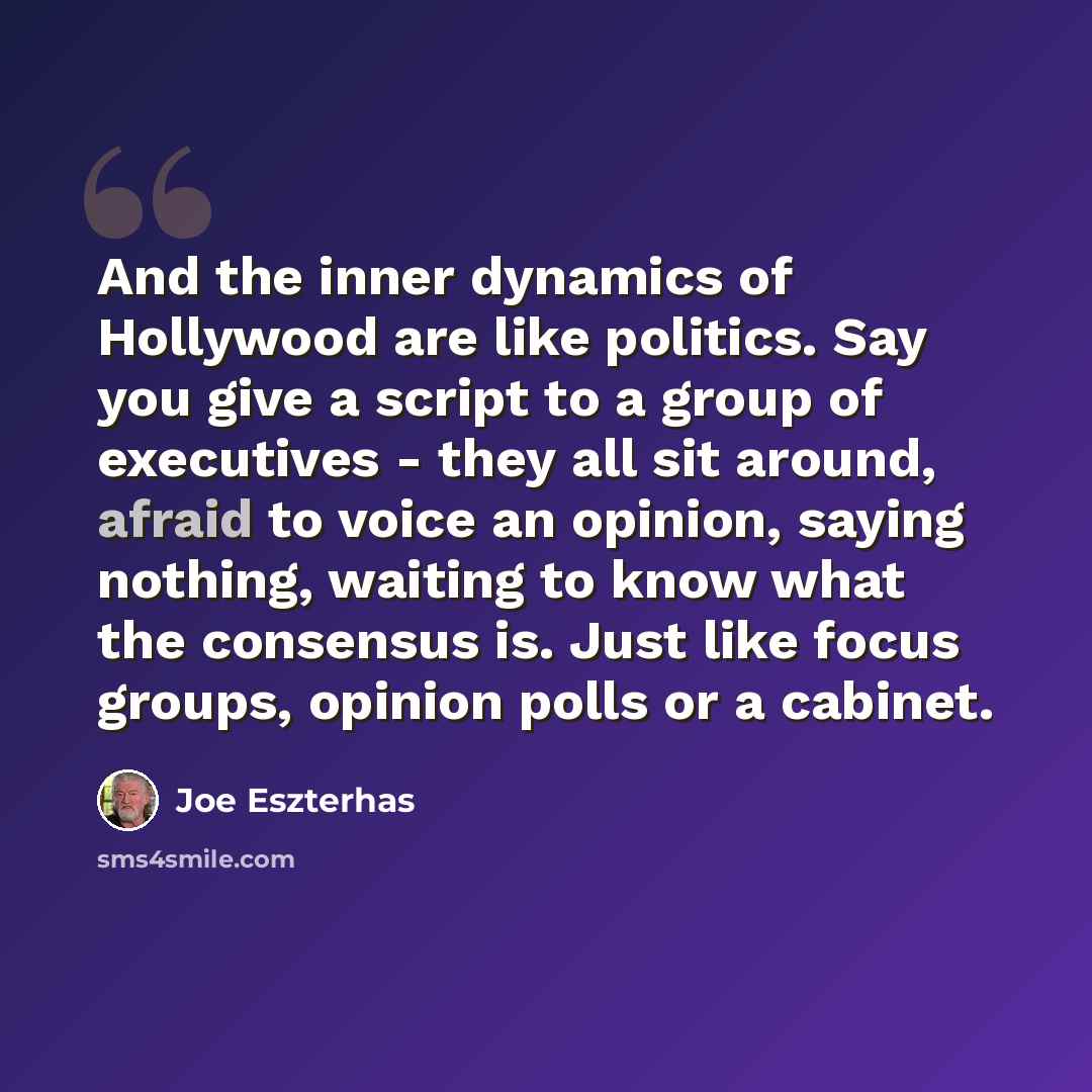 “And the inner dynamics of Hollywood are like politics. Say you give a script to a group of executives - they all sit around, afraid to voice an opinion, saying nothing, waiting to know what the consensus is. Just like focus groups, opinion polls or a cabinet.” quote by Joe Eszterhas