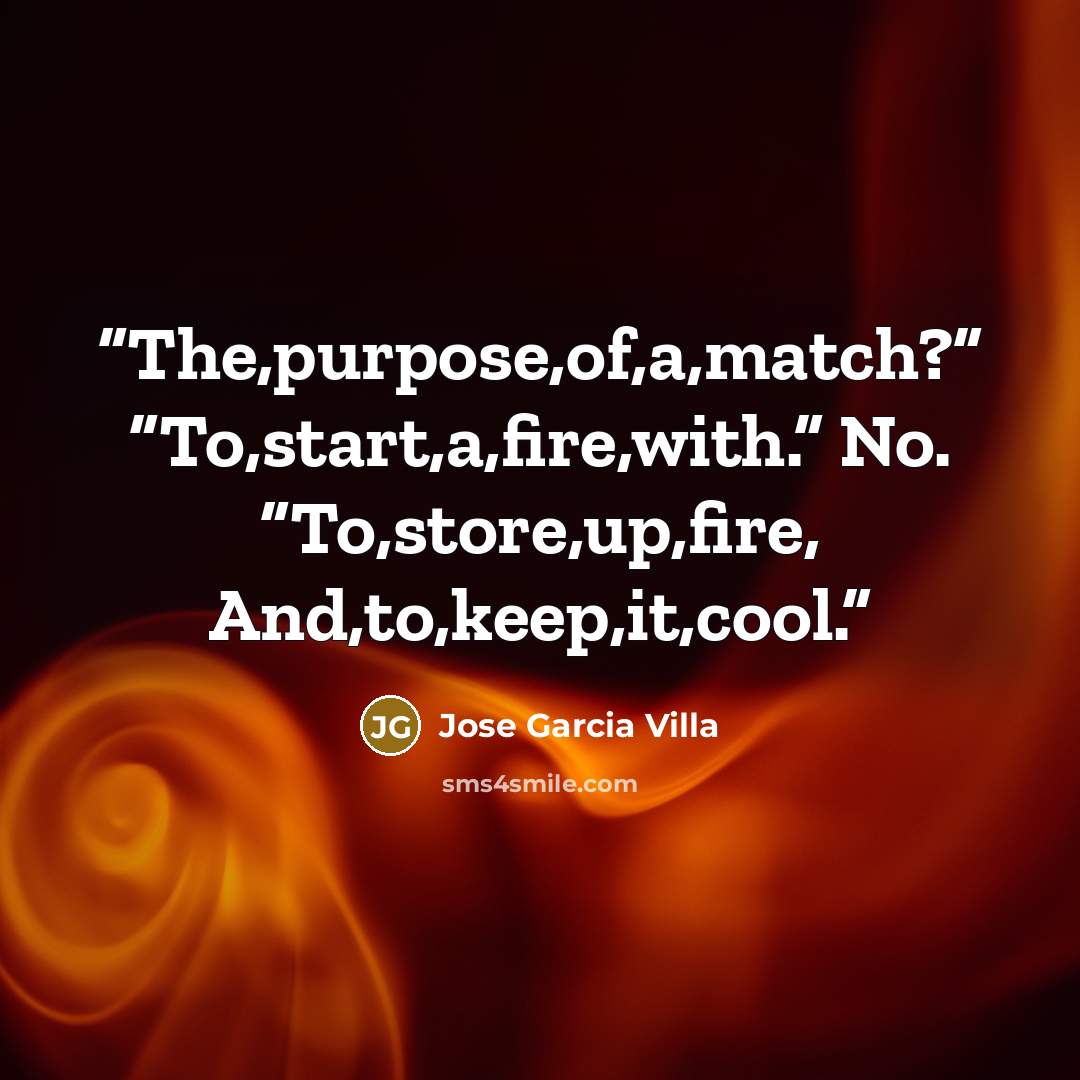 “The,purpose,of,a,match?” “To,start,a,fire,with.” No. “To,store,up,fire, And,to,keep,it,cool.” quote by Jose Garcia Villa