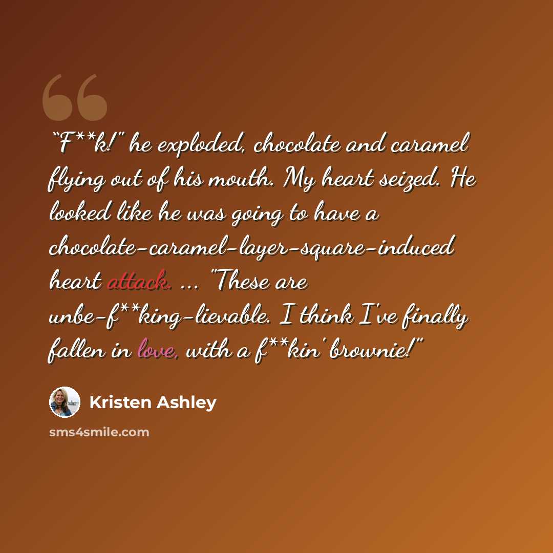 “F**k!" he exploded, chocolate and caramel flying out of his mouth. My heart seized. He looked like he was going to have a chocolate-caramel-layer-square-induced heart attack. ... "These are unbe-f**king-lievable. I think I've finally fallen in love, with a f**kin' brownie!” quote by Kristen Ashley