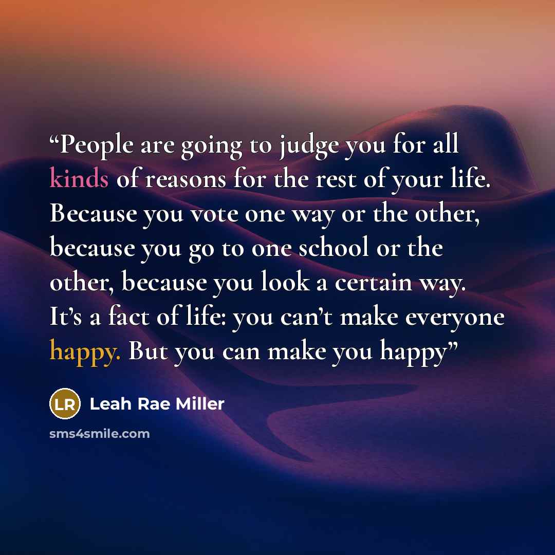“People are going to judge you for all kinds of reasons for the rest of your life. Because you vote one way or the other, because you go to one school or the other, because you look a certain way. It’s a fact of life: you can’t make everyone happy. But you can make you happy” quote by Leah Rae Miller