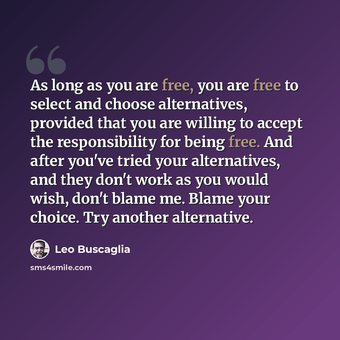 “As long as you are free, you are free to select and choose alternatives, provided that you are willing to accept the responsibility for being free. And after you've tried your alternatives, and they don't work as you would wish, don't blame me. Blame your choice. Try another alternative.” quote by Leo Buscaglia