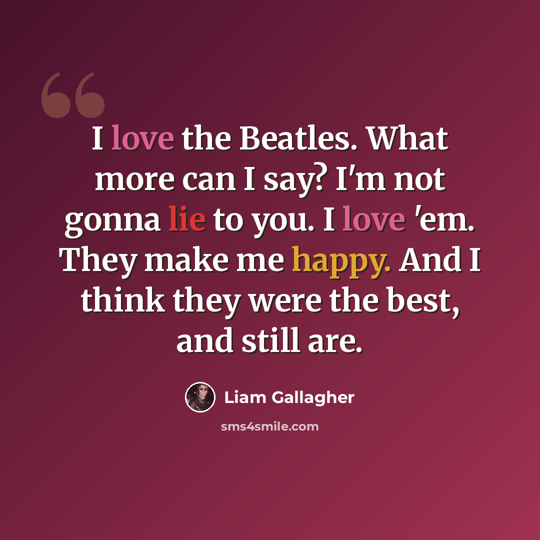 “I love the Beatles. What more can I say? I'm not gonna lie to you. I love 'em. They make me happy. And I think they were the best, and still are.” quote by Liam Gallagher