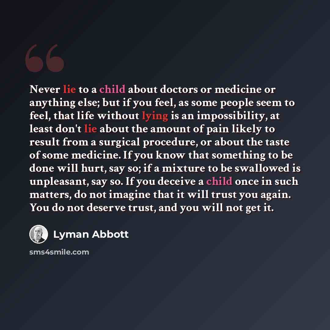 “Never lie to a child about doctors or medicine or anything else; but if you feel, as some people seem to feel, that life without lying is an impossibility, at least don't lie about the amount of pain likely to result from a surgical procedure, or about the taste of some medicine. If you know that…” quote by Lyman Abbott