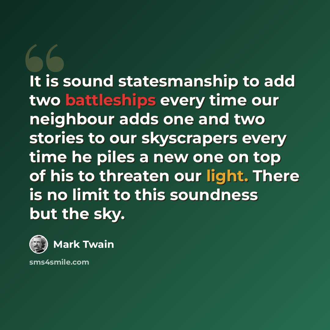 “It is sound statesmanship to add two battleships every time our neighbour adds one and two stories to our skyscrapers every time he piles a new one on top of his to threaten our light. There is no limit to this soundness but the sky.” quote by Mark Twain