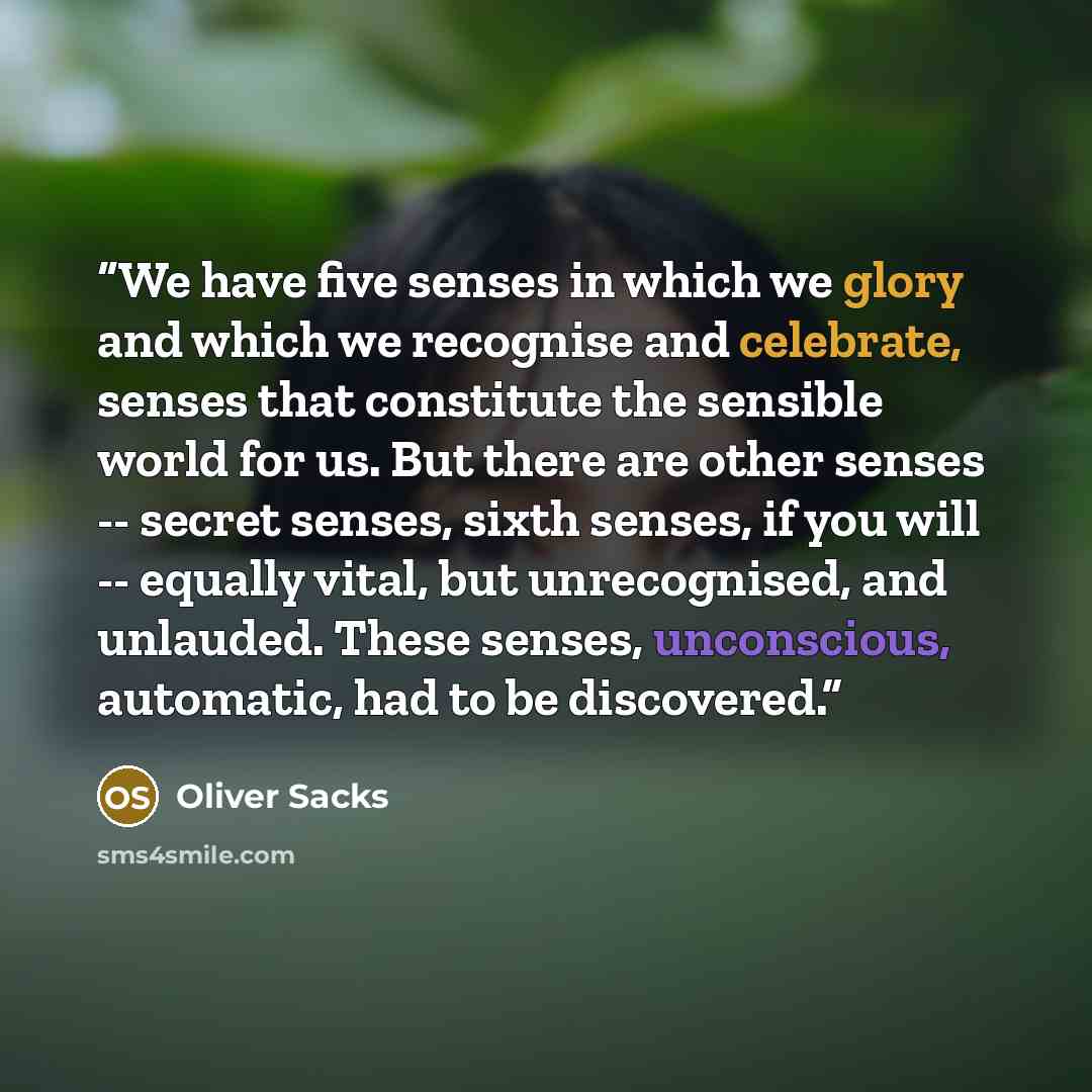“We have five senses in which we glory and which we recognise and celebrate, senses that constitute the sensible world for us. But there are other senses -- secret senses, sixth senses, if you will -- equally vital, but unrecognised, and unlauded. These senses, unconscious, automatic, had to be…” quote by Oliver Sacks