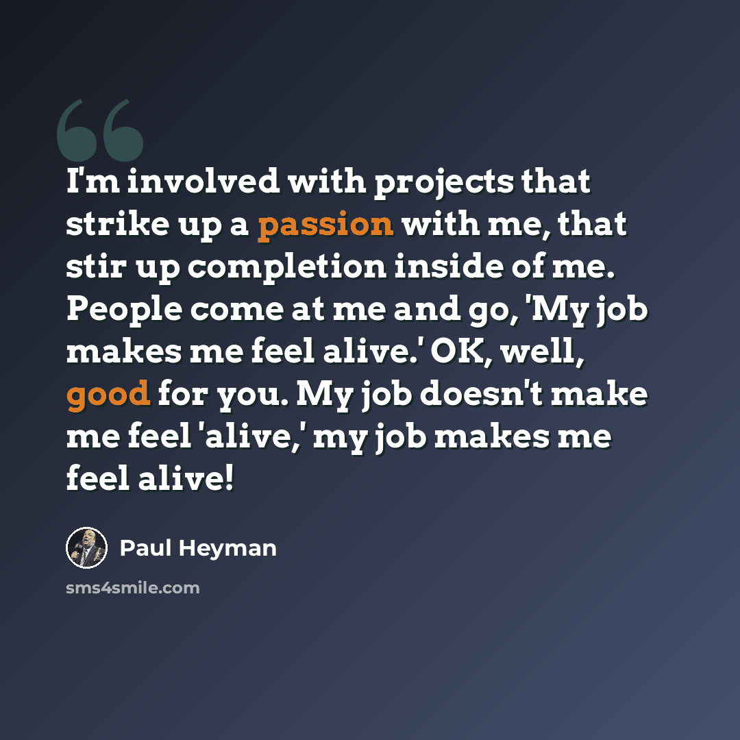 “I'm involved with projects that strike up a passion with me, that stir up completion inside of me. People come at me and go, 'My job makes me feel alive.' OK, well, good for you. My job doesn't make me feel 'alive,' my job makes me feel alive!” quote by Paul Heyman