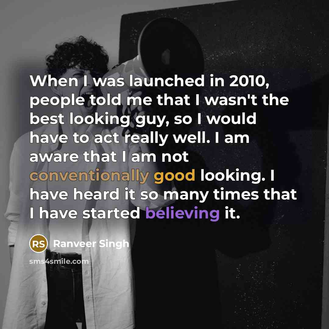 “When I was launched in 2010, people told me that I wasn't the best looking guy, so I would have to act really well. I am aware that I am not conventionally good looking. I have heard it so many times that I have started believing it.” quote by Ranveer Singh