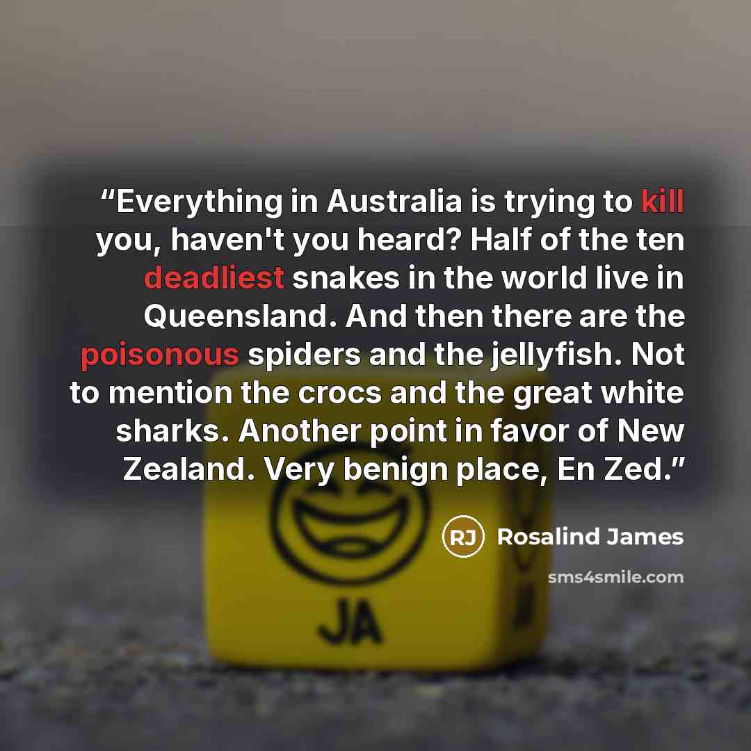 “Everything in Australia is trying to kill you, haven't you heard? Half of the ten deadliest snakes in the world live in Queensland. And then there are the poisonous spiders and the jellyfish. Not to mention the crocs and the great white sharks. Another point in favor of New Zealand. Very benign…” quote by Rosalind James