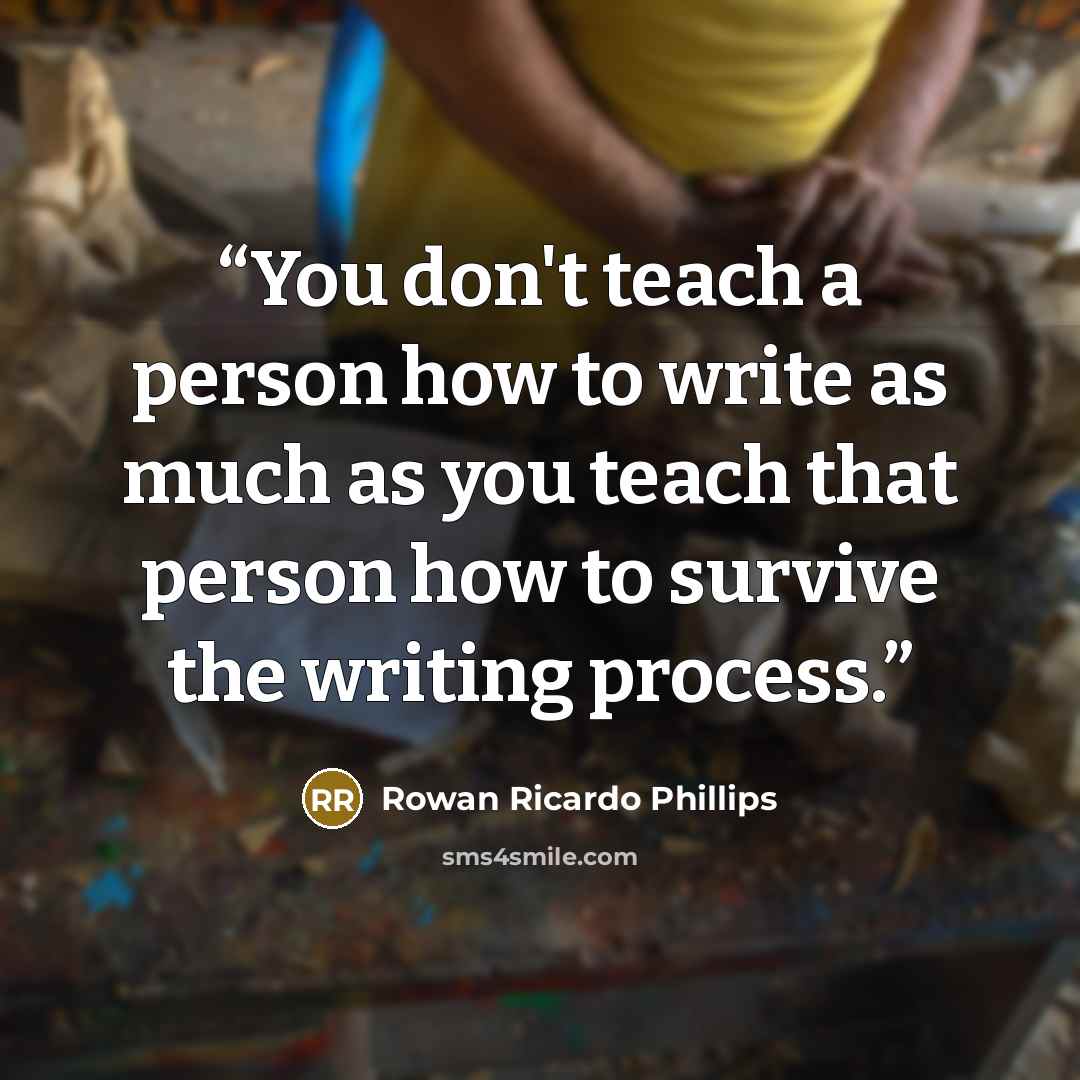 “You don't teach a person how to write as much as you teach that person how to survive the writing process.” quote by Rowan Ricardo Phillips