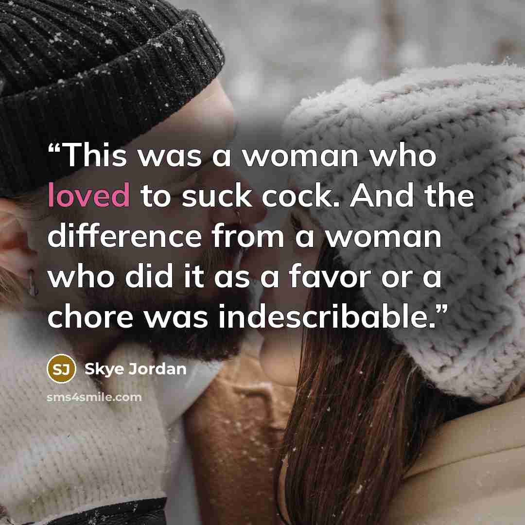 “This was a woman who loved to suck cock. And the difference from a woman who did it as a favor or a chore was indescribable.” quote by Skye Jordan