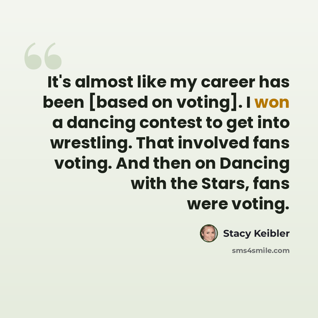 “It's almost like my career has been [based on voting]. I won a dancing contest to get into wrestling. That involved fans voting. And then on Dancing with the Stars, fans were voting.” quote by Stacy Keibler