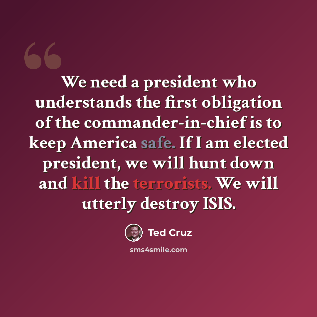 “We need a president who understands the first obligation of the commander-in-chief is to keep America safe. If I am elected president, we will hunt down and kill the terrorists. We will utterly destroy ISIS.” quote by Ted Cruz
