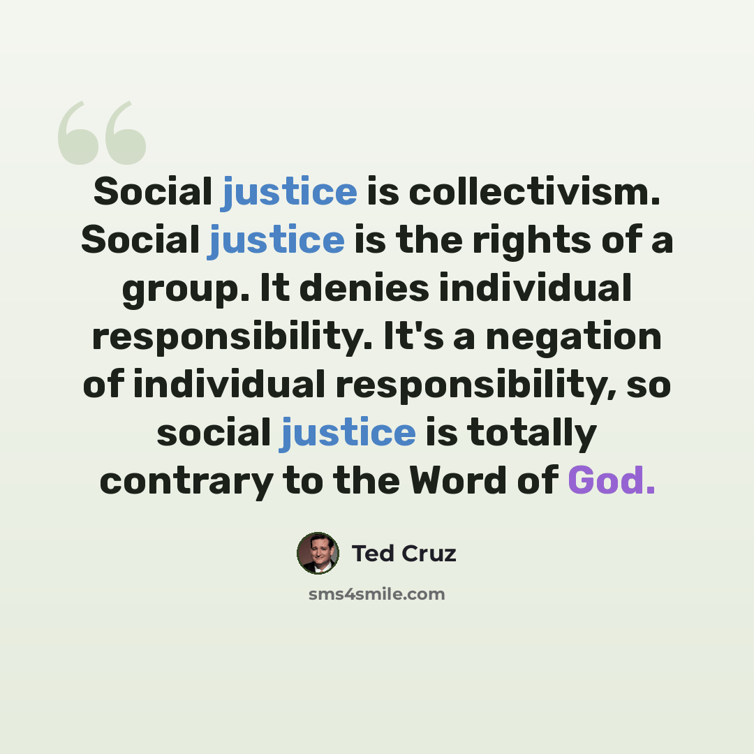 “Social justice is collectivism. Social justice is the rights of a group. It denies individual responsibility. It's a negation of individual responsibility, so social justice is totally contrary to the Word of God.” quote by Ted Cruz