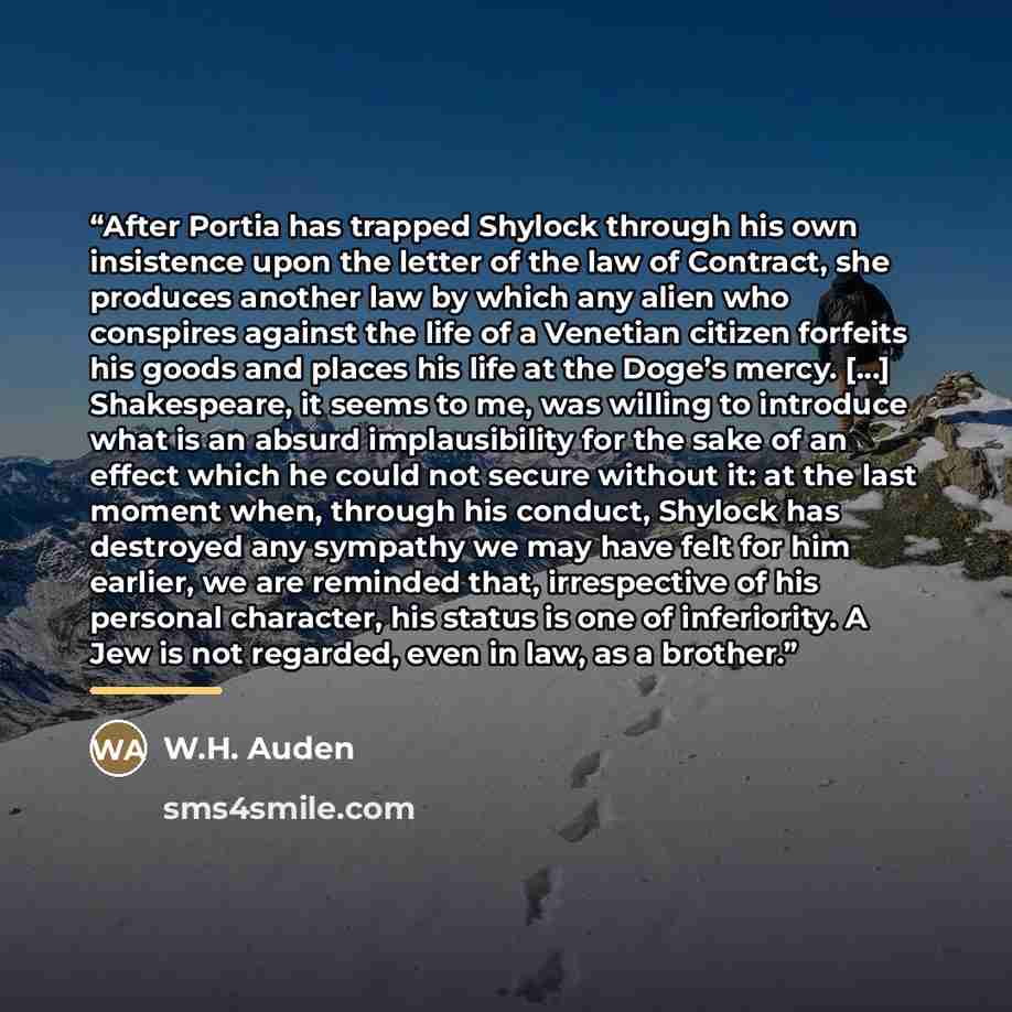 “After Portia has trapped Shylock through his own insistence upon the letter of the law of Contract, she produces another law by which any alien who conspires against the life of a Venetian citizen forfeits his goods and places his life at the Doge’s mercy. […] Shakespeare, it seems to me, was…” quote by W.H. Auden