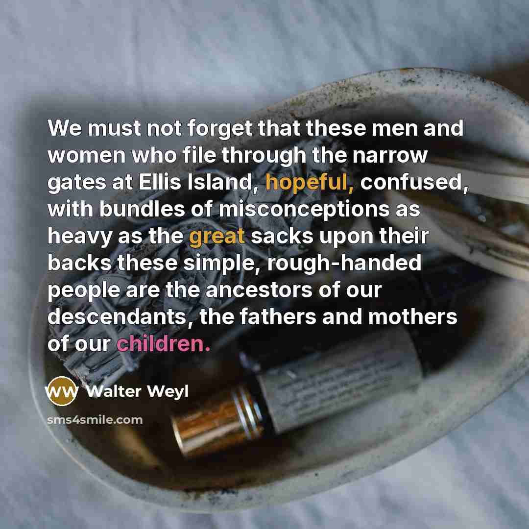 “We must not forget that these men and women who file through the narrow gates at Ellis Island, hopeful, confused, with bundles of misconceptions as heavy as the great sacks upon their backs these simple, rough-handed people are the ancestors of our descendants, the fathers and mothers of our…” quote by Walter Weyl