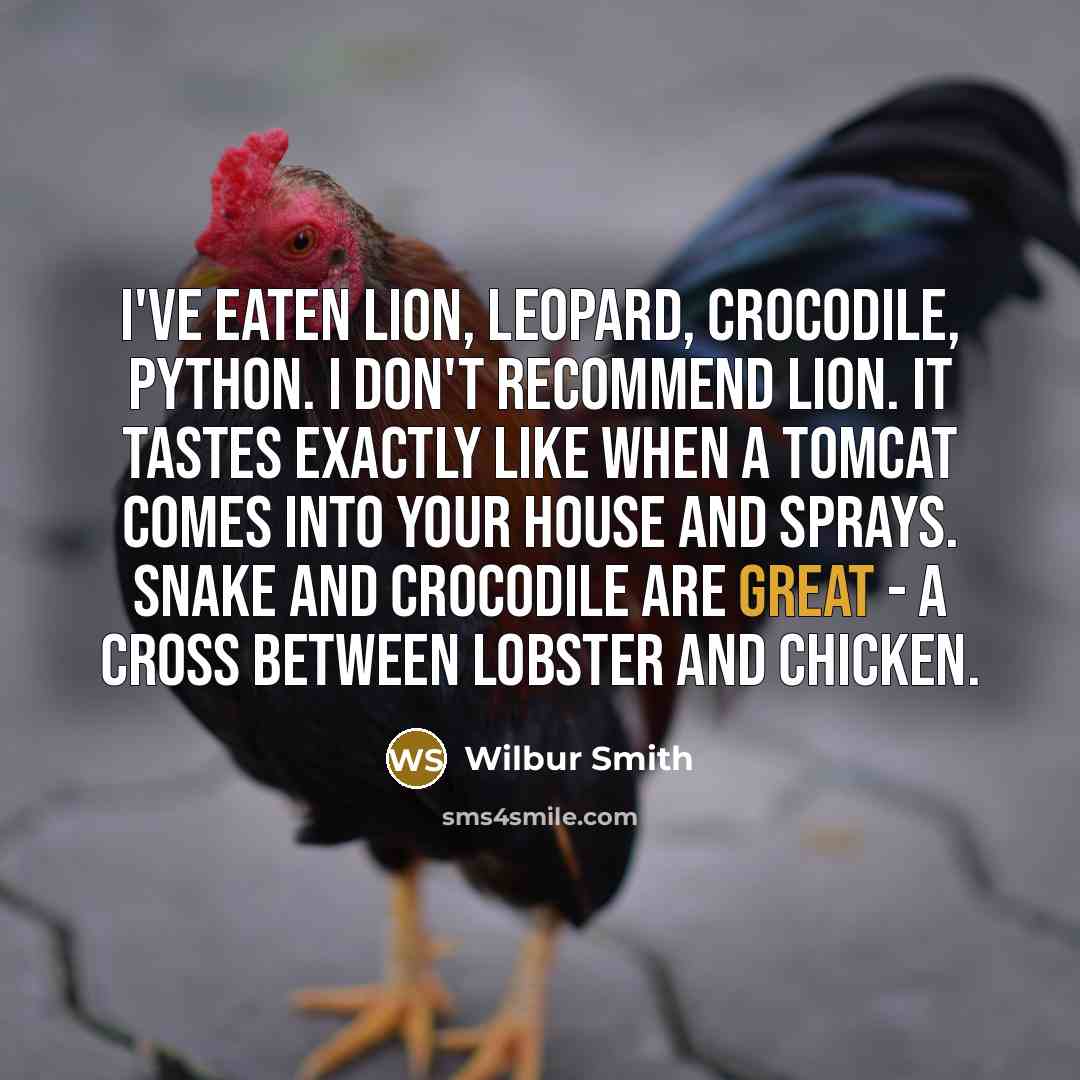 “I've eaten lion, leopard, crocodile, python. I don't recommend lion. It tastes exactly like when a tomcat comes into your house and sprays. Snake and crocodile are great - a cross between lobster and chicken.” quote by Wilbur Smith