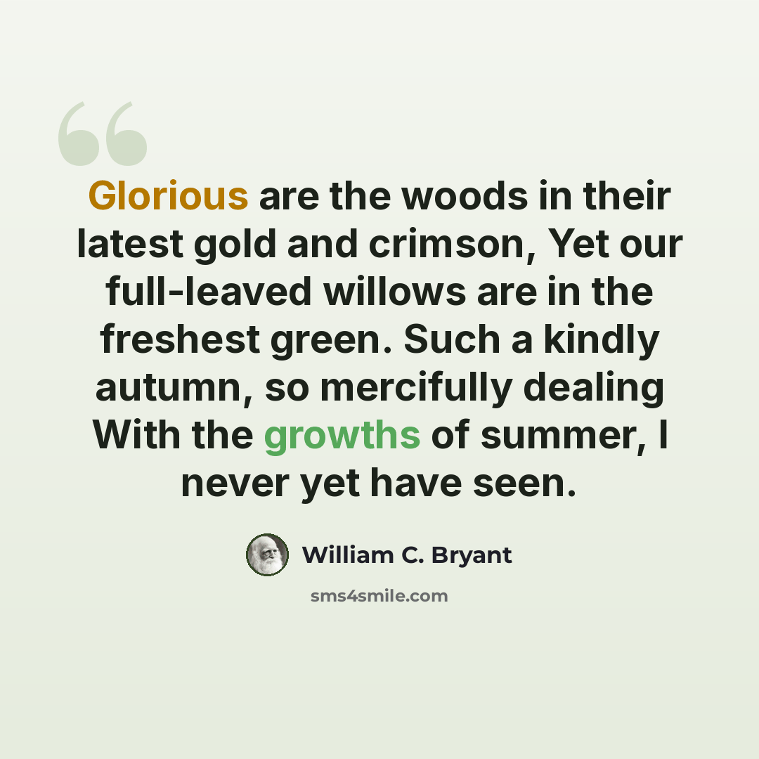 “Glorious are the woods in their latest gold and crimson, Yet our full-leaved willows are in the freshest green. Such a kindly autumn, so mercifully dealing With the growths of summer, I never yet have seen.” quote by William C. Bryant