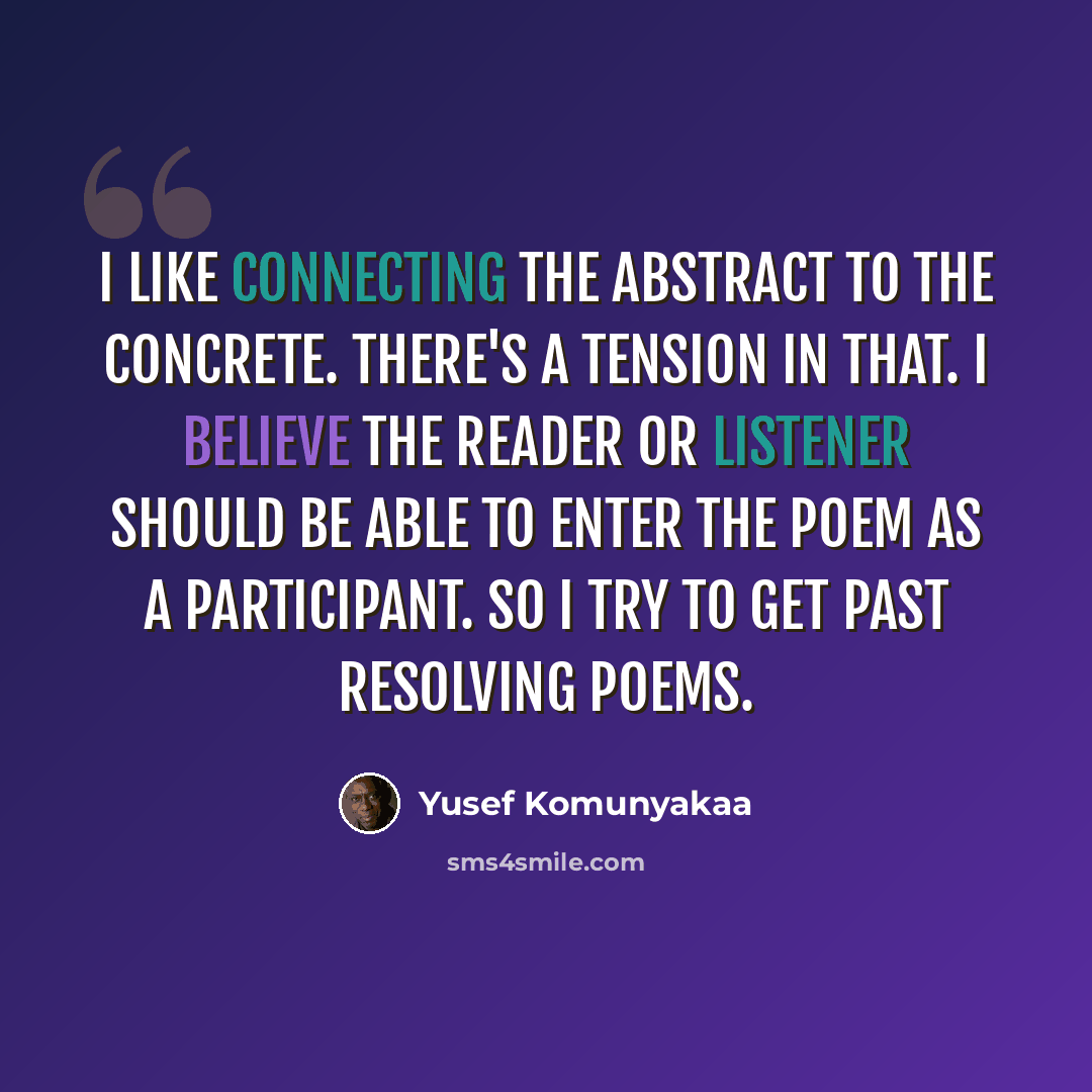 “I like connecting the abstract to the concrete. There's a tension in that. I believe the reader or listener should be able to enter the poem as a participant. So I try to get past resolving poems.” quote by Yusef Komunyakaa