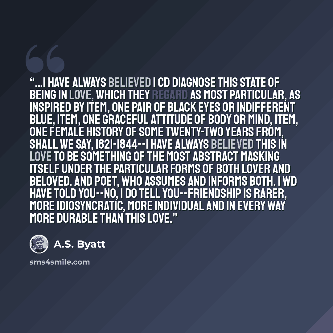 “...I have always believed I cd diagnose this state of being in love, which they regard as most particular, as inspired by item, one pair of black eyes or indifferent blue, item, one graceful attitude of body or mind, item, one female history of some twenty-two years from, shall we say…” quote by A.S. Byatt
