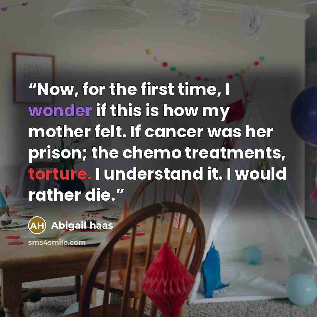 “Now, for the first time, I wonder if this is how my mother felt. If cancer was her prison; the chemo treatments, torture. I understand it. I would rather die.” quote by Abigail Haas