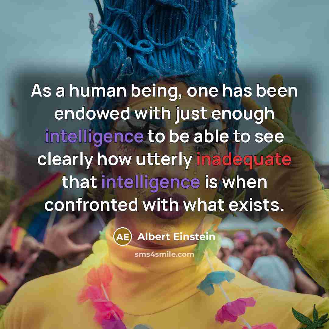“As a human being, one has been endowed with just enough intelligence to be able to see clearly how utterly inadequate that intelligence is when confronted with what exists.” quote by Albert Einstein