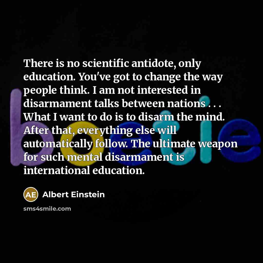 “There is no scientific antidote, only education. You've got to change the way people think. I am not interested in disarmament talks between nations . . . What I want to do is to disarm the mind. After that, everything else will automatically follow. The ultimate weapon for such mental disarmament…” quote by Albert Einstein