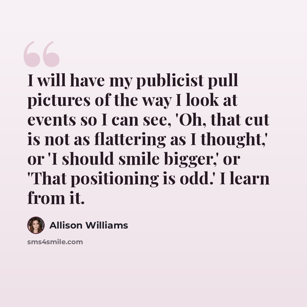 “I will have my publicist pull pictures of the way I look at events so I can see, 'Oh, that cut is not as flattering as I thought,' or 'I should smile bigger,' or 'That positioning is odd.' I learn from it.” quote by Allison Williams