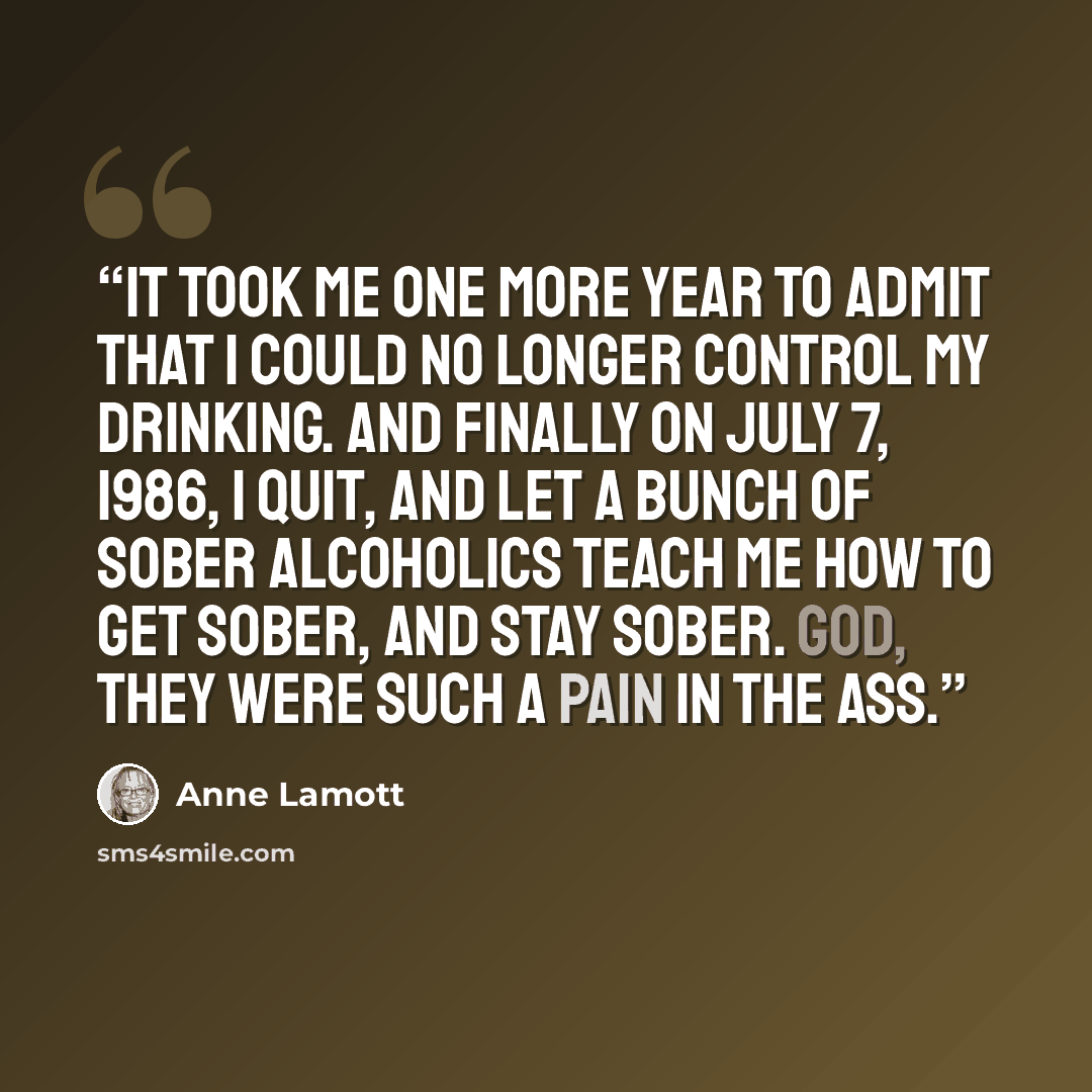 “It took me one more year to admit that I could no longer control my drinking. And finally on July 7, 1986, I quit, and let a bunch of sober alcoholics teach me how to get sober, and stay sober. God, they were such a pain in the ass.” quote by Anne Lamott