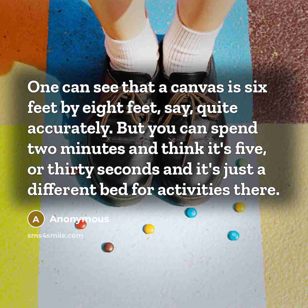 “One can see that a canvas is six feet by eight feet, say, quite accurately. But you can spend two minutes and think it's five, or thirty seconds and it's just a different bed for activities there.” quote by Anonymous