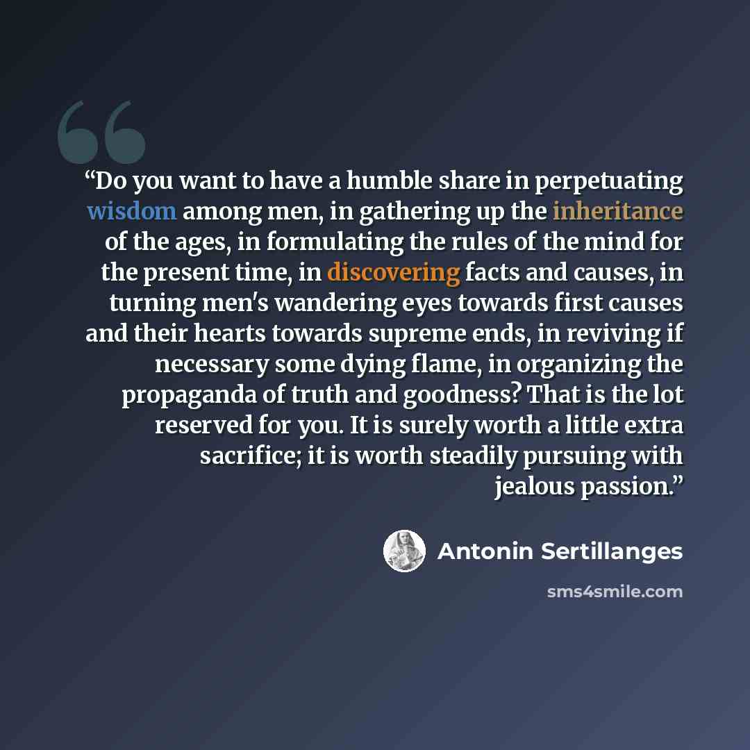 “Do you want to have a humble share in perpetuating wisdom among men, in gathering up the inheritance of the ages, in formulating the rules of the mind for the present time, in discovering facts and causes, in turning men's wandering eyes towards first causes and their hearts towards supreme ends…” quote by Antonin Sertillanges