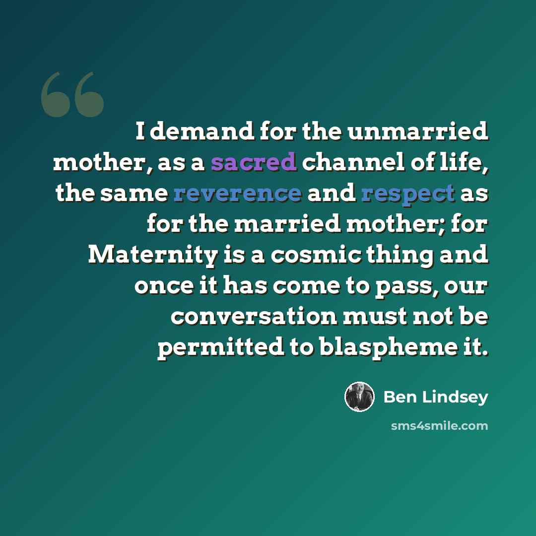 “I demand for the unmarried mother, as a sacred channel of life, the same reverence and respect as for the married mother; for Maternity is a cosmic thing and once it has come to pass, our conversation must not be permitted to blaspheme it.” quote by Ben Lindsey