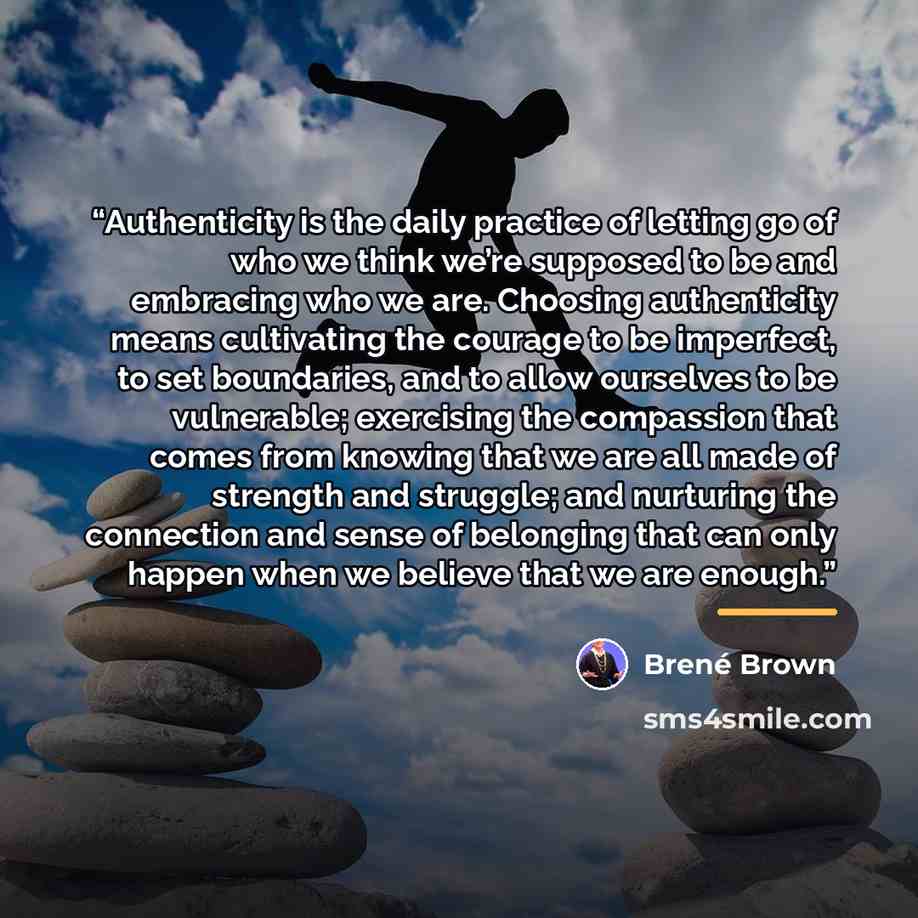 “Authenticity is the daily practice of letting go of who we think we’re supposed to be and embracing who we are. Choosing authenticity means cultivating the courage to be imperfect, to set boundaries, and to allow ourselves to be vulnerable; exercising the compassion that comes from knowing that we…” quote by Brené Brown
