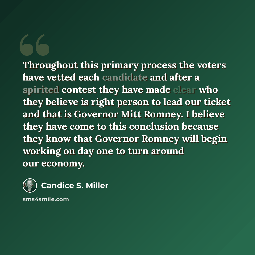 “Throughout this primary process the voters have vetted each candidate and after a spirited contest they have made clear who they believe is right person to lead our ticket and that is Governor Mitt Romney. I believe they have come to this conclusion because they know that Governor Romney will…” quote by Candice S. Miller