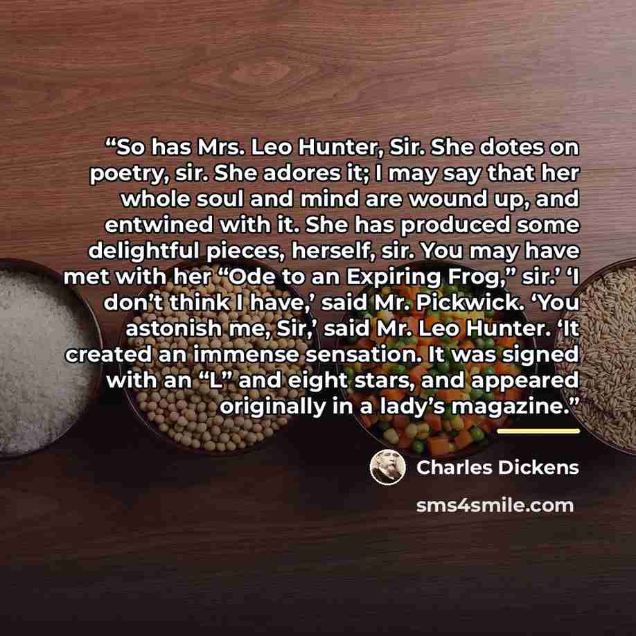 “So has Mrs. Leo Hunter, Sir. She dotes on poetry, sir. She adores it; I may say that her whole soul and mind are wound up, and entwined with it. She has produced some delightful pieces, herself, sir. You may have met with her “Ode to an Expiring Frog,” sir.’ ‘I don’t think I have,’ said Mr…” quote by Charles Dickens