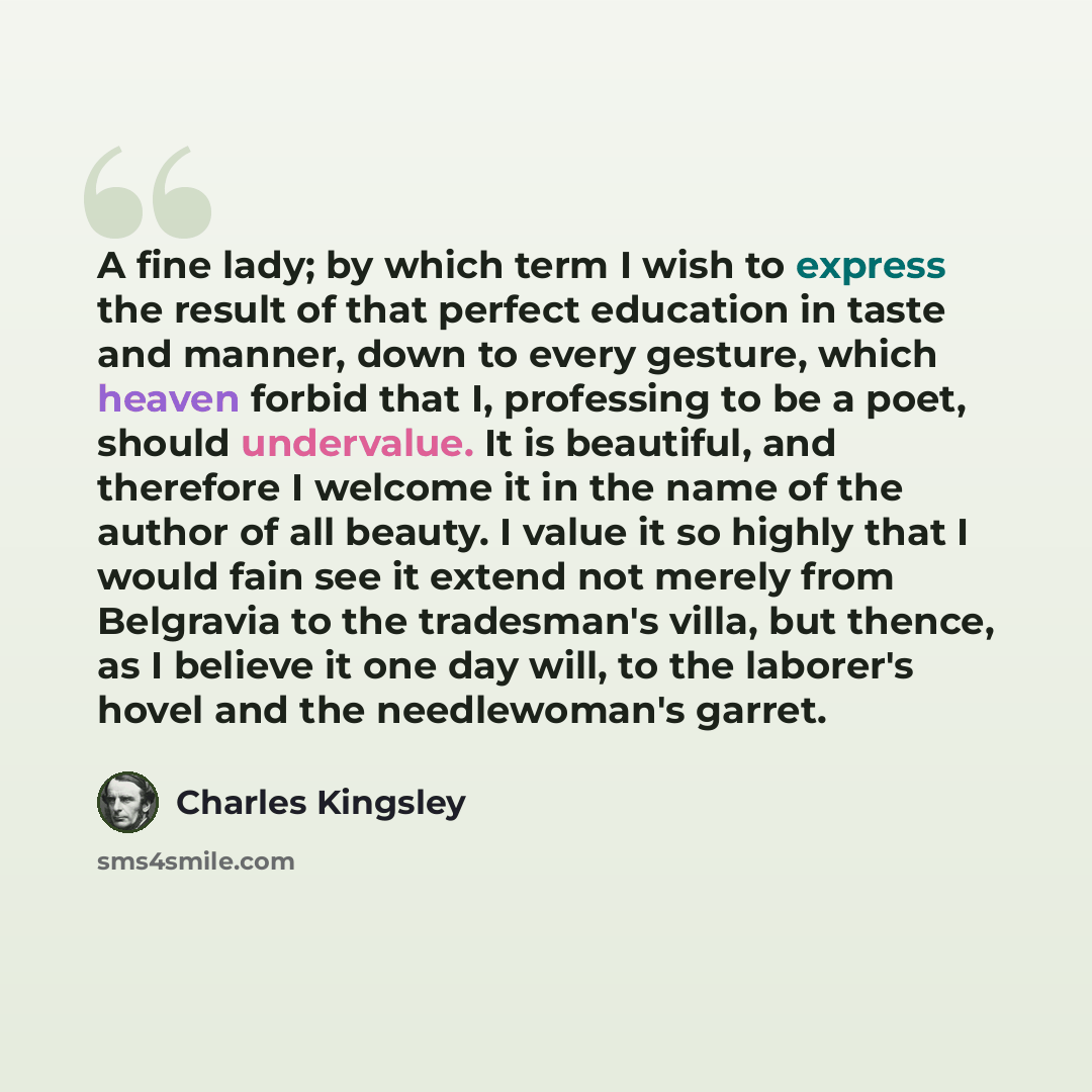 “A fine lady; by which term I wish to express the result of that perfect education in taste and manner, down to every gesture, which heaven forbid that I, professing to be a poet, should undervalue. It is beautiful, and therefore I welcome it in the name of the author of all beauty. I value it so…” quote by Charles Kingsley