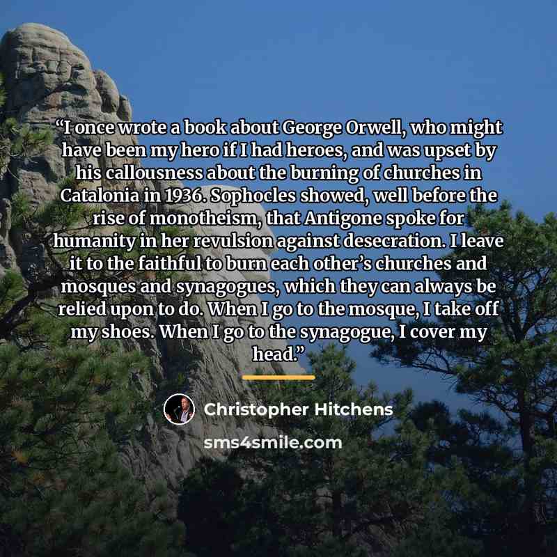 “I once wrote a book about George Orwell, who might have been my hero if I had heroes, and was upset by his callousness about the burning of churches in Catalonia in 1936. Sophocles showed, well before the rise of monotheism, that Antigone spoke for humanity in her revulsion against desecration. I…” quote by Christopher Hitchens