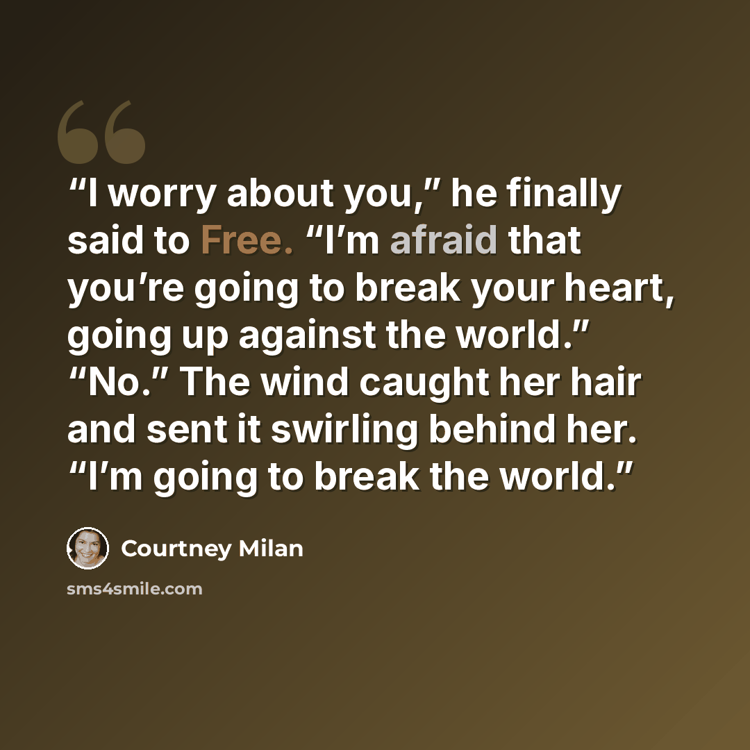 “I worry about you,” he finally said to Free. “I’m afraid that you’re going to break your heart, going up against the world.” “No.” The wind caught her hair and sent it swirling behind her. “I’m going to break the world.” quote by Courtney Milan