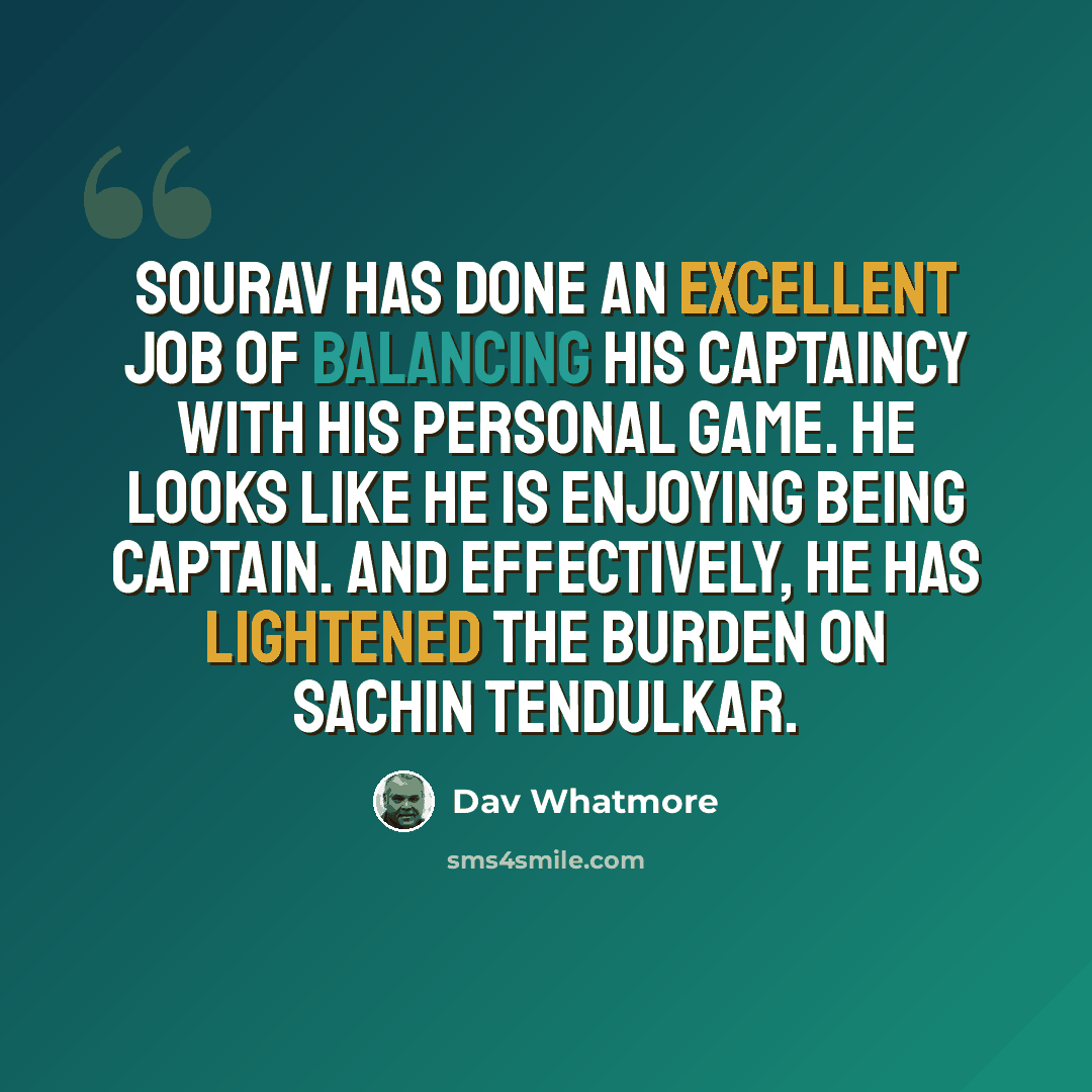 “Sourav has done an excellent job of balancing his captaincy with his personal game. He looks like he is enjoying being captain. And effectively, he has lightened the burden on Sachin Tendulkar.” quote by Dav Whatmore