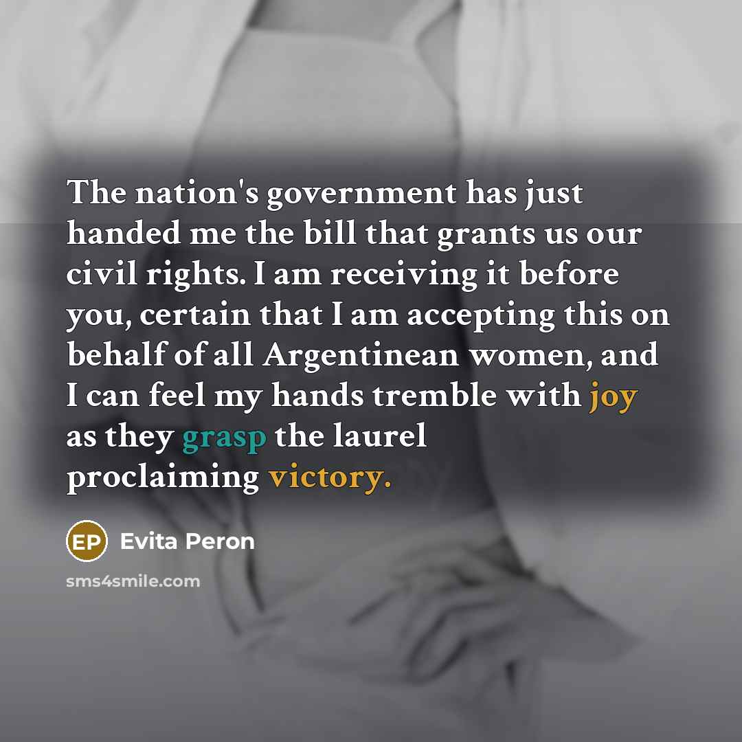 “The nation's government has just handed me the bill that grants us our civil rights. I am receiving it before you, certain that I am accepting this on behalf of all Argentinean women, and I can feel my hands tremble with joy as they grasp the laurel proclaiming victory.” quote by Evita Peron