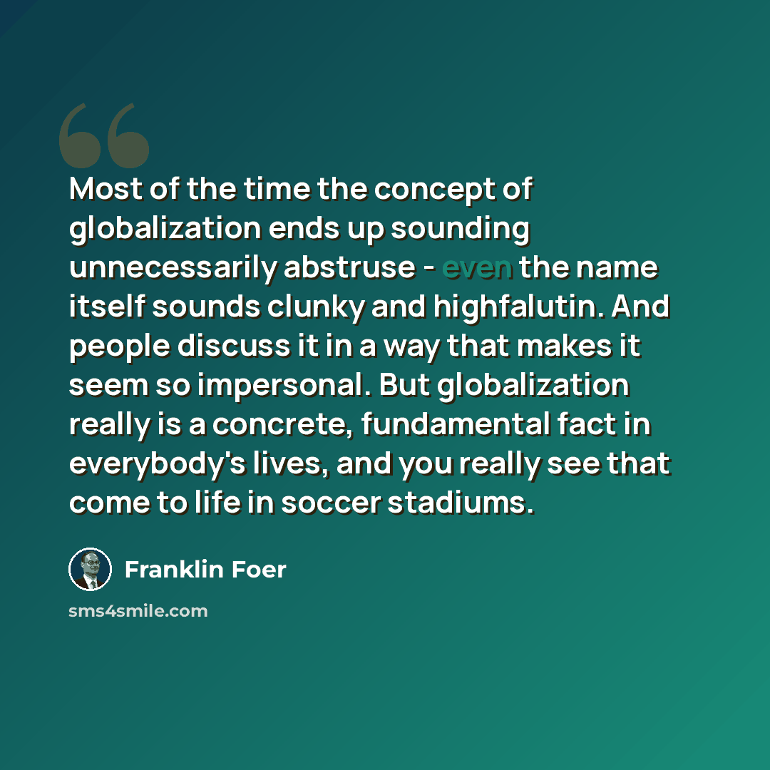 “Most of the time the concept of globalization ends up sounding unnecessarily abstruse - even the name itself sounds clunky and highfalutin. And people discuss it in a way that makes it seem so impersonal. But globalization really is a concrete, fundamental fact in everybody's lives, and you really…” quote by Franklin Foer