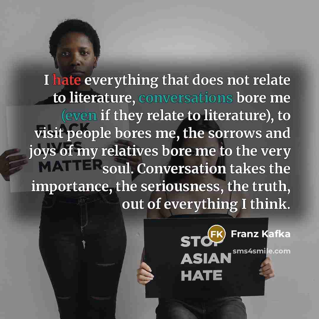 “I hate everything that does not relate to literature, conversations bore me (even if they relate to literature), to visit people bores me, the sorrows and joys of my relatives bore me to the very soul. Conversation takes the importance, the seriousness, the truth, out of everything I think.” quote by Franz Kafka